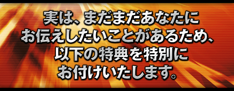 実は、まだまだあなたにお伝えしたいことがあるため、以下の特典を特別にお付けいたします。